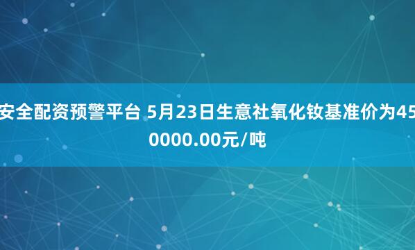 安全配资预警平台 5月23日生意社氧化钕基准价为450000.00元/吨