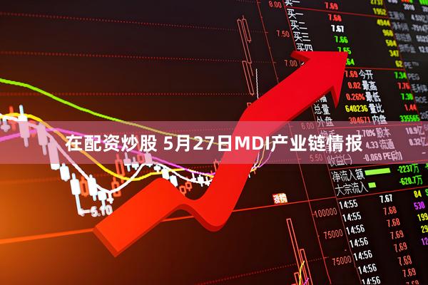 在配资炒股 5月27日MDI产业链情报