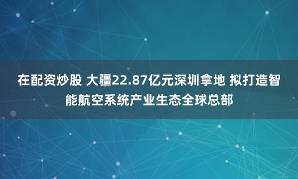 在配资炒股 大疆22.87亿元深圳拿地 拟打造智能航空系统产业生态全球总部