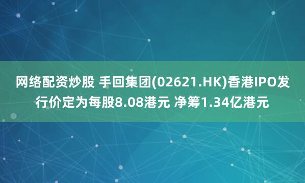 网络配资炒股 手回集团(02621.HK)香港IPO发行价定为每股8.08港元 净筹1.34亿港元