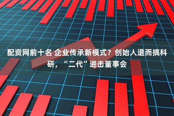 配资网前十名 企业传承新模式？创始人退而搞科研，“二代”进击董事会