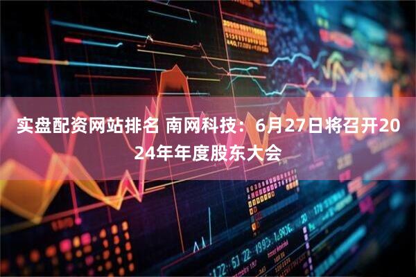 实盘配资网站排名 南网科技：6月27日将召开2024年年度股东大会