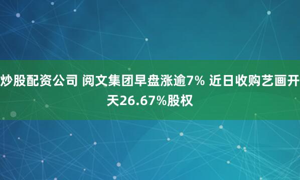 炒股配资公司 阅文集团早盘涨逾7% 近日收购艺画开天26.67%股权