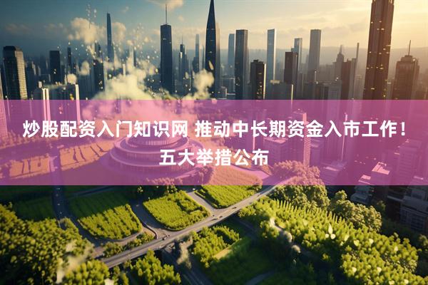 炒股配资入门知识网 推动中长期资金入市工作！五大举措公布