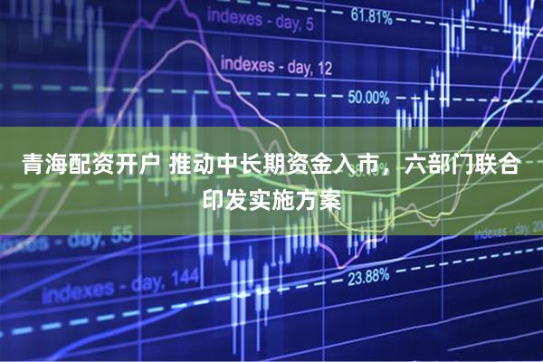 青海配资开户 推动中长期资金入市，六部门联合印发实施方案