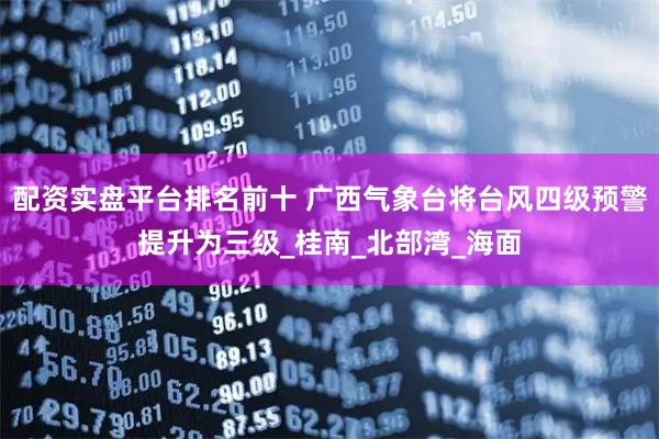 配资实盘平台排名前十 广西气象台将台风四级预警提升为三级_桂南_北部湾_海面