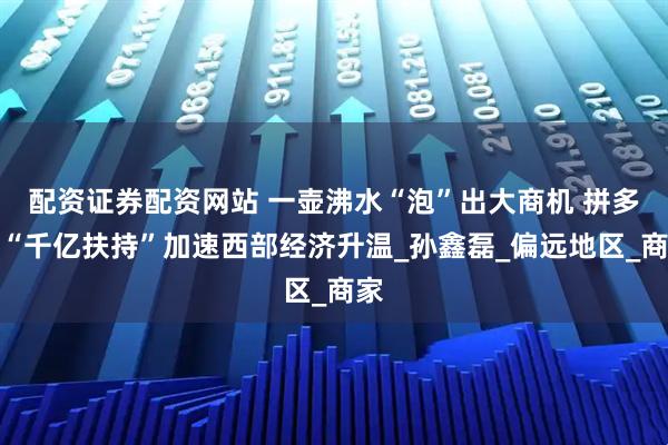 配资证券配资网站 一壶沸水“泡”出大商机 拼多多“千亿扶持”加速西部经济升温_孙鑫磊_偏远地区_商家