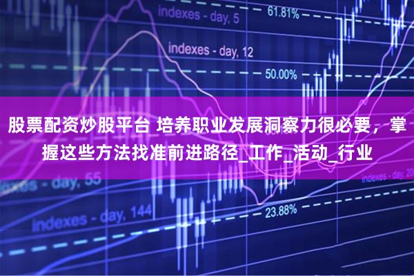 股票配资炒股平台 培养职业发展洞察力很必要，掌握这些方法找准前进路径_工作_活动_行业