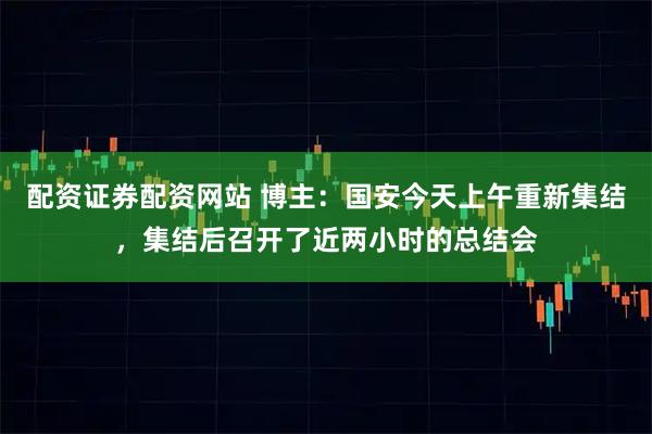 配资证券配资网站 博主：国安今天上午重新集结，集结后召开了近两小时的总结会
